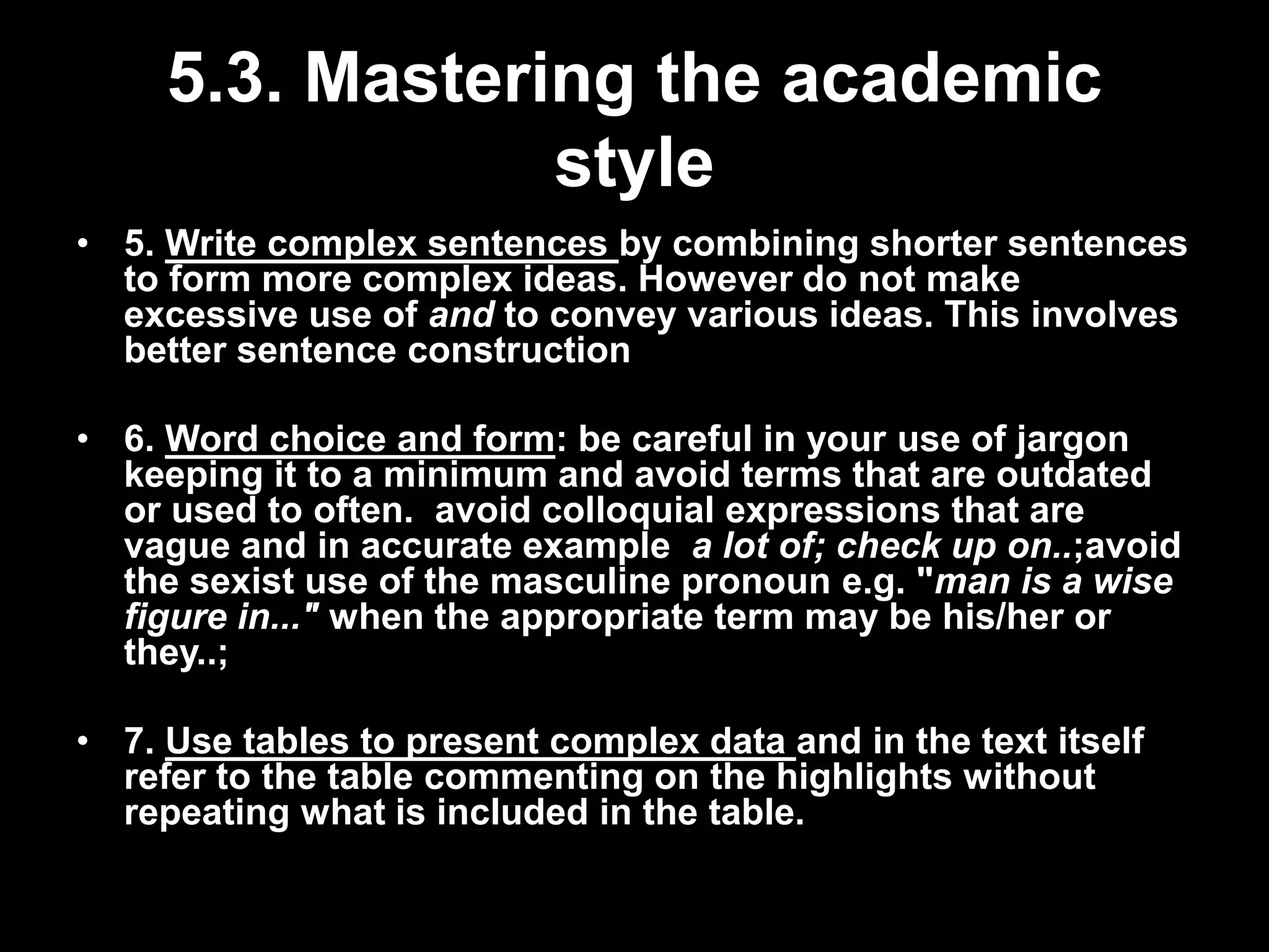 5.3. Mastering the academic 
style 
• 5. Write complex sentences by combining shorter sentences 
to form more complex ideas. However do not make 
excessive use of and to convey various ideas. This involves 
better sentence construction 
• 6. Word choice and form: be careful in your use of jargon 
keeping it to a minimum and avoid terms that are outdated 
or used to often. avoid colloquial expressions that are 
vague and in accurate example a lot of; check up on..;avoid 
the sexist use of the masculine pronoun e.g. "man is a wise 
figure in..." when the appropriate term may be his/her or 
they..; 
• 7. Use tables to present complex data and in the text itself 
refer to the table commenting on the highlights without 
repeating what is included in the table. 
 