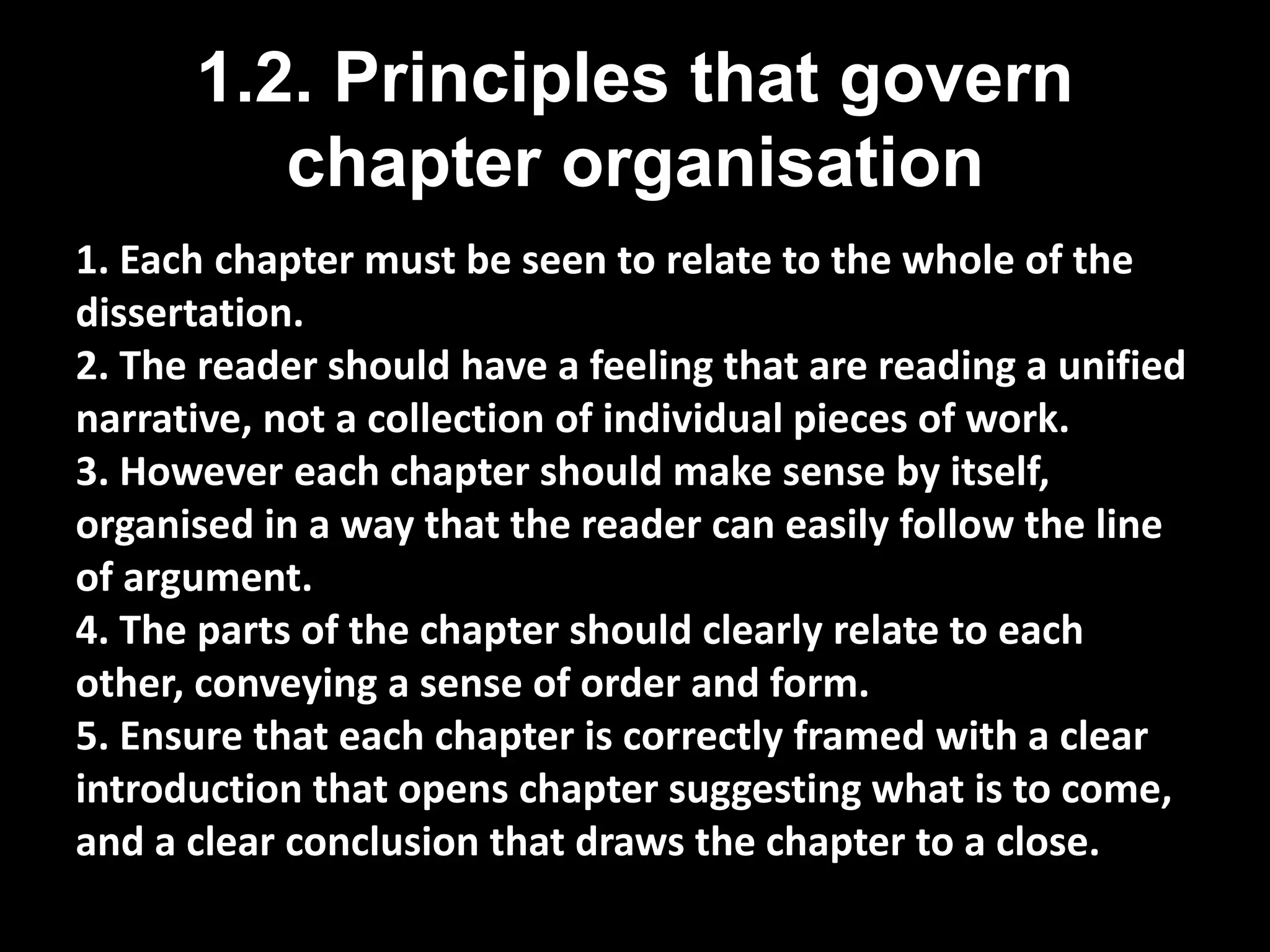 1.2. Principles that govern 
chapter organisation 
1. Each chapter must be seen to relate to the whole of the 
dissertation. 
2. The reader should have a feeling that are reading a unified 
narrative, not a collection of individual pieces of work. 
3. However each chapter should make sense by itself, 
organised in a way that the reader can easily follow the line 
of argument. 
4. The parts of the chapter should clearly relate to each 
other, conveying a sense of order and form. 
5. Ensure that each chapter is correctly framed with a clear 
introduction that opens chapter suggesting what is to come, 
and a clear conclusion that draws the chapter to a close. 
 