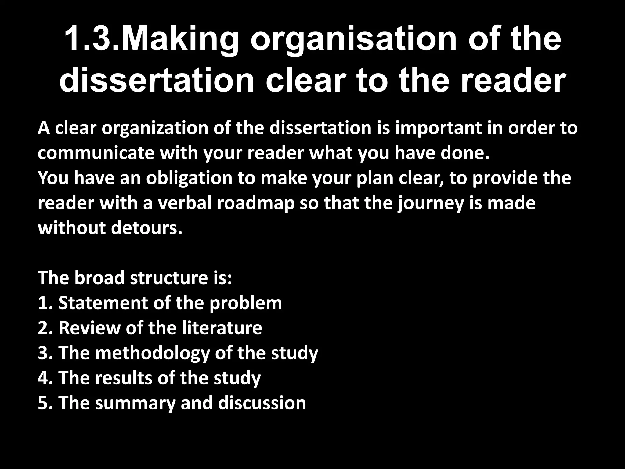 1.3.Making organisation of the 
dissertation clear to the reader 
A clear organization of the dissertation is important in order to 
communicate with your reader what you have done. 
You have an obligation to make your plan clear, to provide the 
reader with a verbal roadmap so that the journey is made 
without detours. 
The broad structure is: 
1. Statement of the problem 
2. Review of the literature 
3. The methodology of the study 
4. The results of the study 
5. The summary and discussion 
 