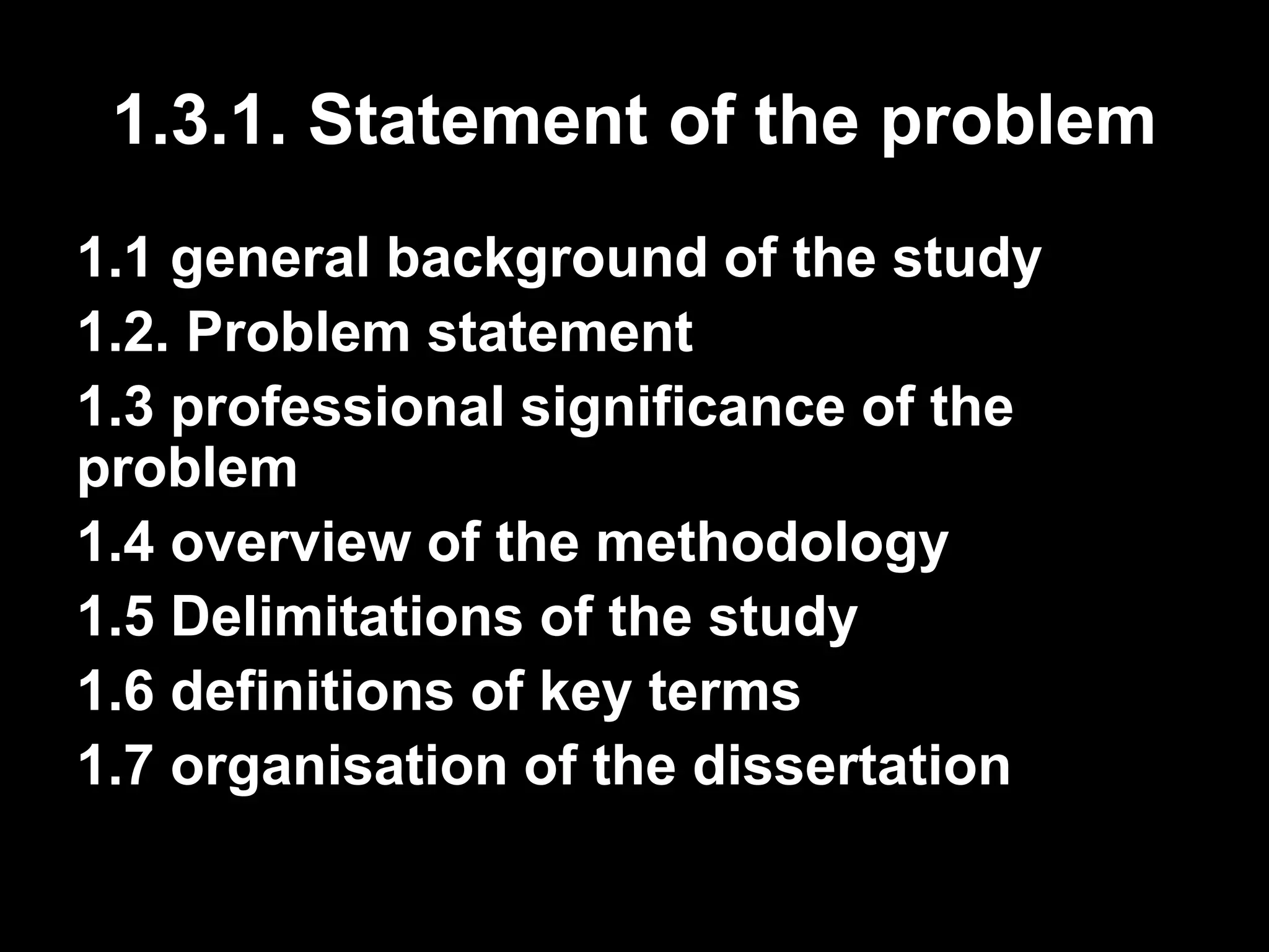 1.3.1. Statement of the problem 
1.1 general background of the study 
1.2. Problem statement 
1.3 professional significance of the 
problem 
1.4 overview of the methodology 
1.5 Delimitations of the study 
1.6 definitions of key terms 
1.7 organisation of the dissertation 
 