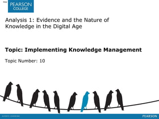 Jashapara, Knowledge Management: An Integrated Approach, 2nd Edition, © Pearson Education Limited 2011 
Slide 10.1 
Analysis 1: Evidence and the Nature of 
Knowledge in the Digital Age 
Topic: Implementing Knowledge Management 
Topic Number: 10 
 