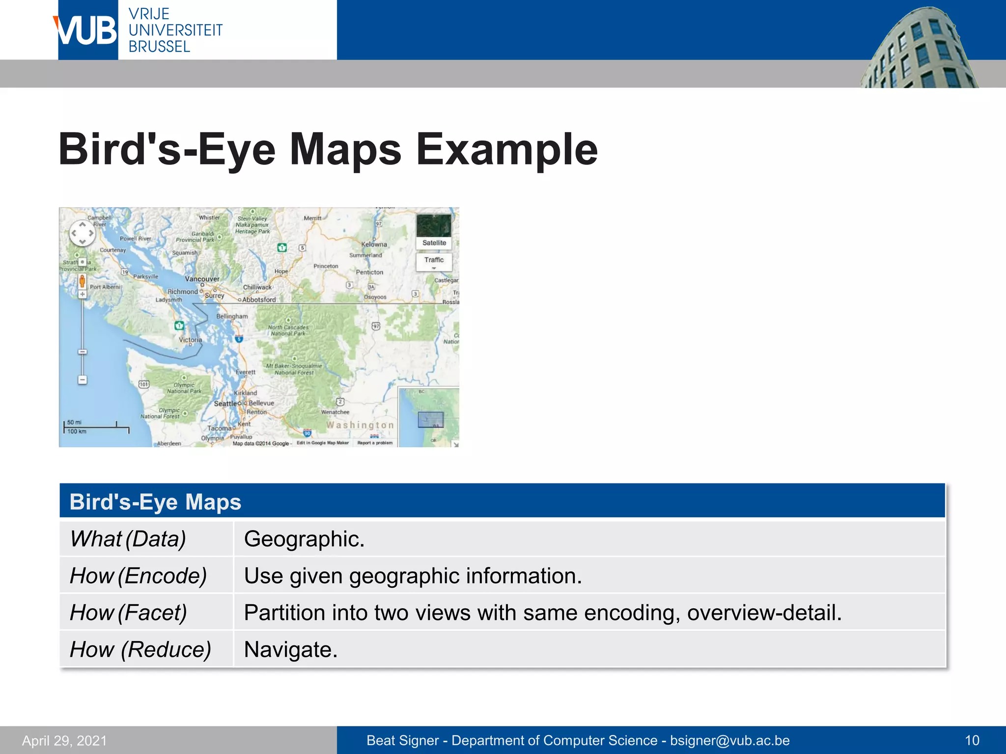 Beat Signer - Department of Computer Science - bsigner@vub.ac.be 10
April 29, 2021
Bird's-Eye Maps Example
Bird's-Eye Maps
What(Data) Geographic.
How(Encode) Use given geographic information.
How(Facet) Partition into two views with same encoding, overview-detail.
How (Reduce) Navigate.
 