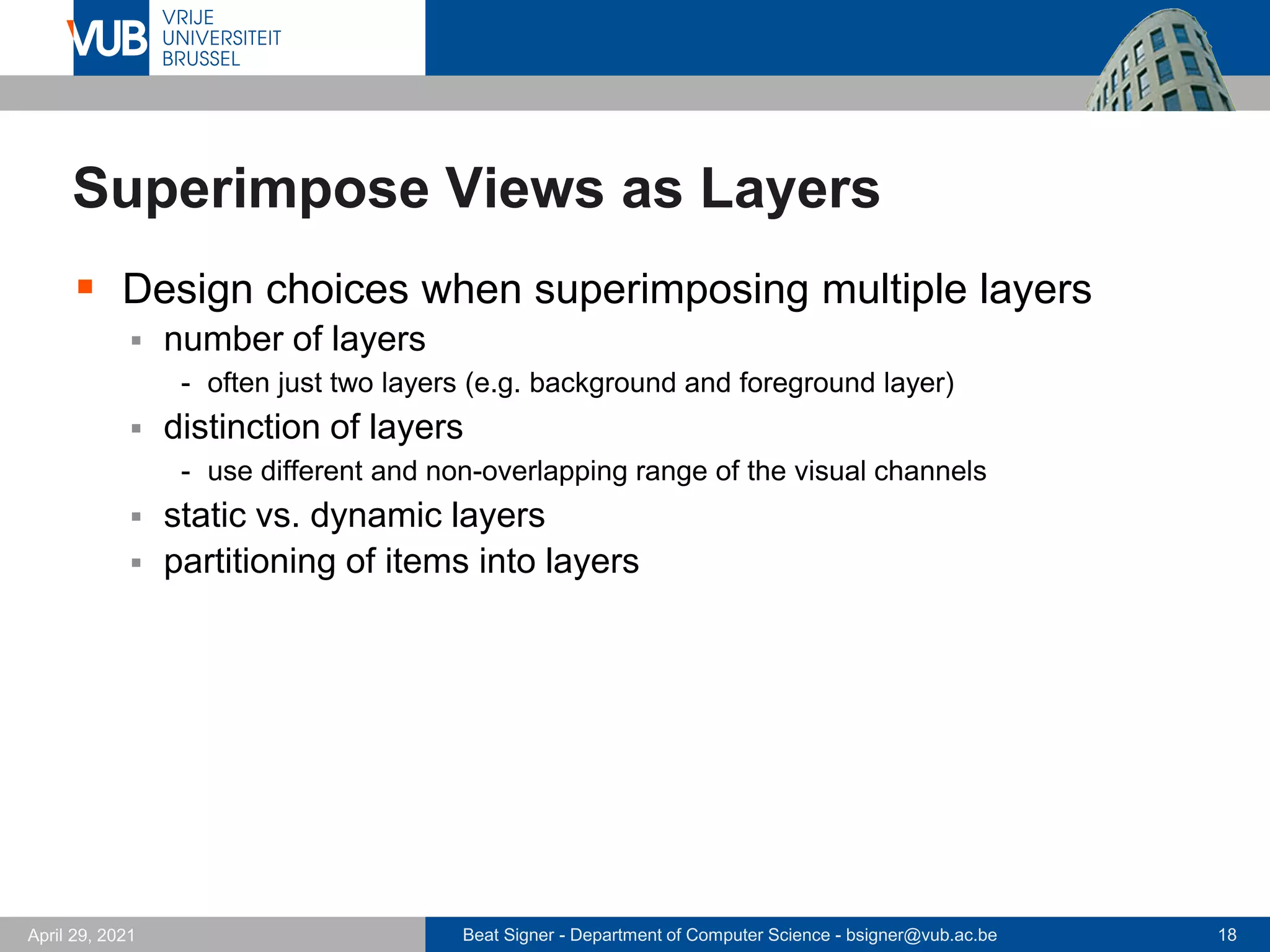 Beat Signer - Department of Computer Science - bsigner@vub.ac.be 18
April 29, 2021
Superimpose Views as Layers
▪ Design choices when superimposing multiple layers
▪ number of layers
- often just two layers (e.g. background and foreground layer)
▪ distinction of layers
- use different and non-overlapping range of the visual channels
▪ static vs. dynamic layers
▪ partitioning of items into layers
 