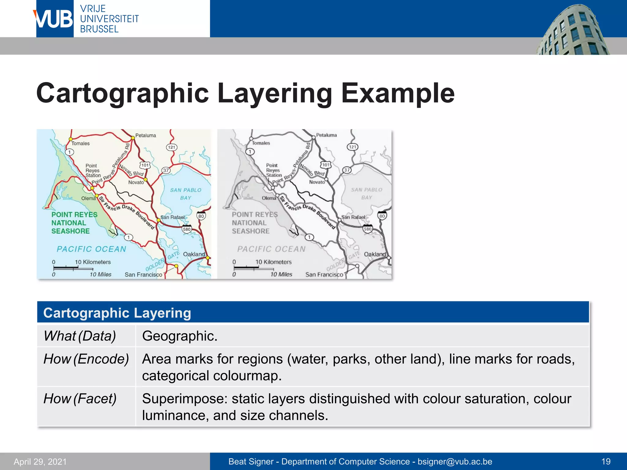 Beat Signer - Department of Computer Science - bsigner@vub.ac.be 19
April 29, 2021
Cartographic Layering Example
Cartographic Layering
What(Data) Geographic.
How(Encode) Area marks for regions (water, parks, other land), line marks for roads,
categorical colourmap.
How(Facet) Superimpose: static layers distinguished with colour saturation, colour
luminance, and size channels.
 
