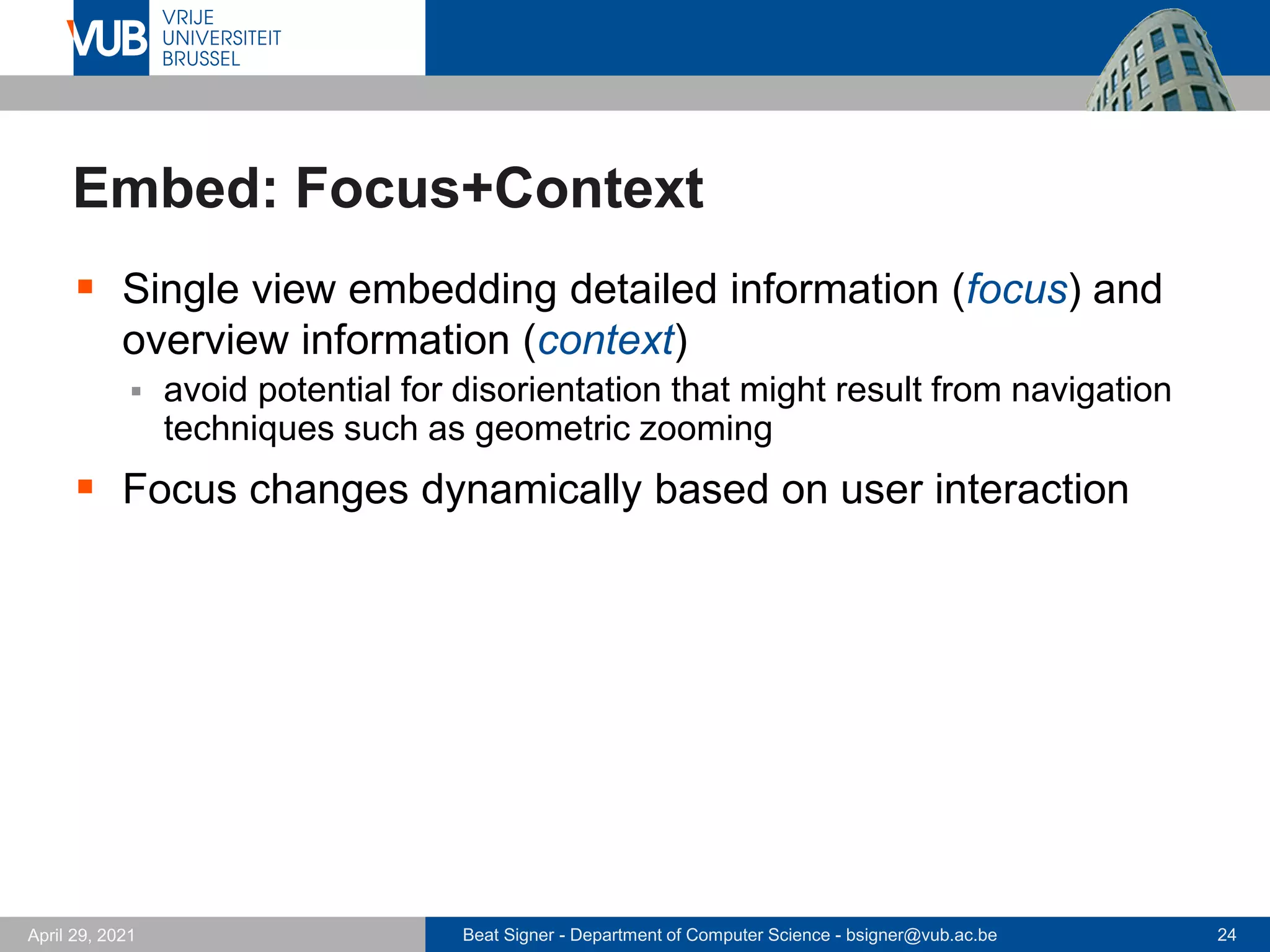 Beat Signer - Department of Computer Science - bsigner@vub.ac.be 24
April 29, 2021
Embed: Focus+Context
▪ Single view embedding detailed information (focus) and
overview information (context)
▪ avoid potential for disorientation that might result from navigation
techniques such as geometric zooming
▪ Focus changes dynamically based on user interaction
 