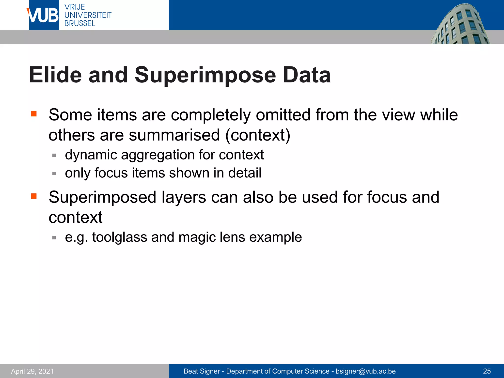 Beat Signer - Department of Computer Science - bsigner@vub.ac.be 25
April 29, 2021
Elide and Superimpose Data
▪ Some items are completely omitted from the view while
others are summarised (context)
▪ dynamic aggregation for context
▪ only focus items shown in detail
▪ Superimposed layers can also be used for focus and
context
▪ e.g. toolglass and magic lens example
 