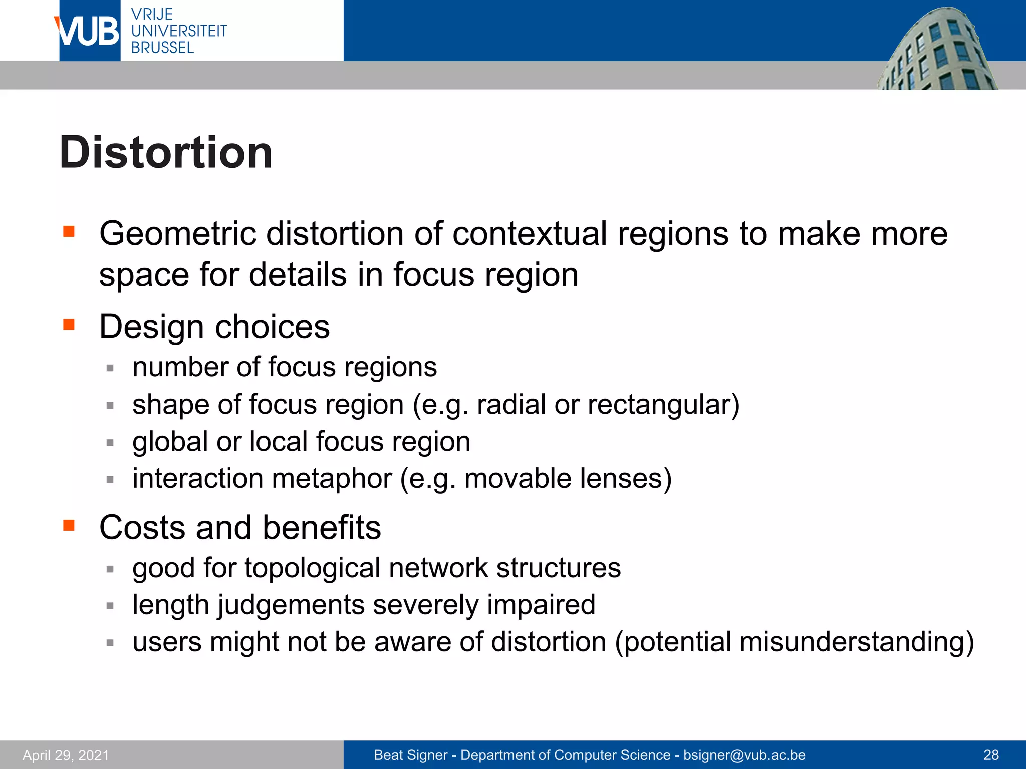 Beat Signer - Department of Computer Science - bsigner@vub.ac.be 28
April 29, 2021
Distortion
▪ Geometric distortion of contextual regions to make more
space for details in focus region
▪ Design choices
▪ number of focus regions
▪ shape of focus region (e.g. radial or rectangular)
▪ global or local focus region
▪ interaction metaphor (e.g. movable lenses)
▪ Costs and benefits
▪ good for topological network structures
▪ length judgements severely impaired
▪ users might not be aware of distortion (potential misunderstanding)
 