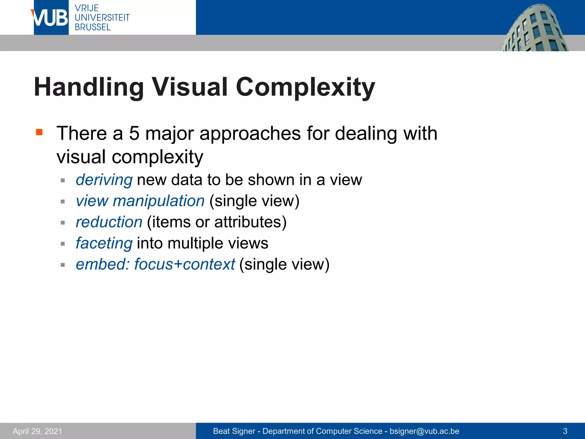 Beat Signer - Department of Computer Science - bsigner@vub.ac.be 3
April 29, 2021
Handling Visual Complexity
▪ There a 5 major approaches for dealing with
visual complexity
▪ deriving new data to be shown in a view
▪ view manipulation (single view)
▪ reduction (items or attributes)
▪ faceting into multiple views
▪ embed: focus+context (single view)
 