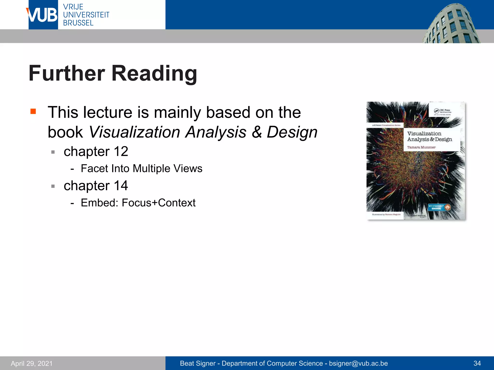 Beat Signer - Department of Computer Science - bsigner@vub.ac.be 34
April 29, 2021
Further Reading
▪ This lecture is mainly based on the
book Visualization Analysis & Design
▪ chapter 12
- Facet Into Multiple Views
▪ chapter 14
- Embed: Focus+Context
 