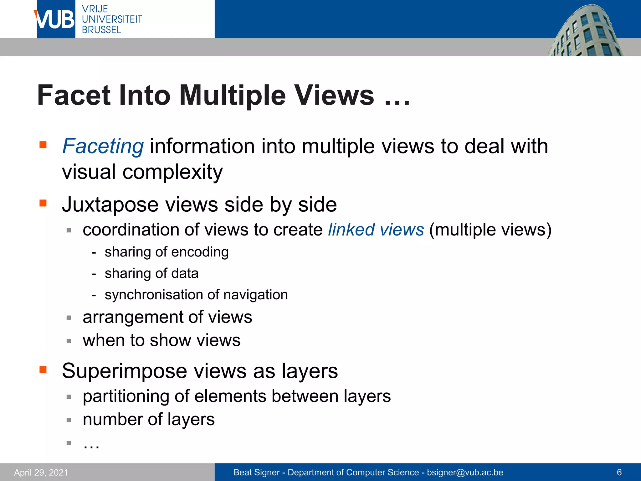 Beat Signer - Department of Computer Science - bsigner@vub.ac.be 6
April 29, 2021
Facet Into Multiple Views …
▪ Faceting information into multiple views to deal with
visual complexity
▪ Juxtapose views side by side
▪ coordination of views to create linked views (multiple views)
- sharing of encoding
- sharing of data
- synchronisation of navigation
▪ arrangement of views
▪ when to show views
▪ Superimpose views as layers
▪ partitioning of elements between layers
▪ number of layers
▪ …
 