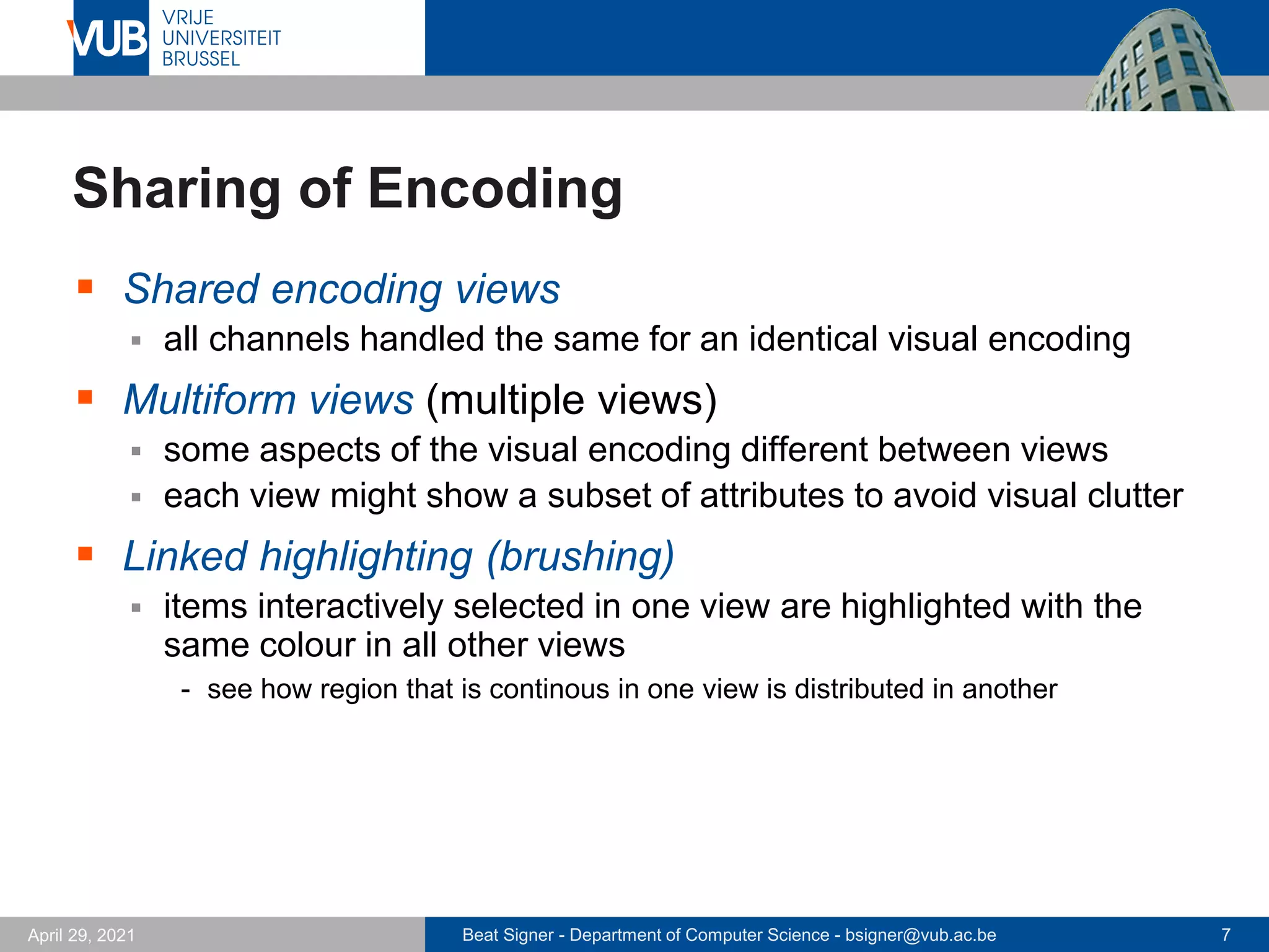 Beat Signer - Department of Computer Science - bsigner@vub.ac.be 7
April 29, 2021
Sharing of Encoding
▪ Shared encoding views
▪ all channels handled the same for an identical visual encoding
▪ Multiform views (multiple views)
▪ some aspects of the visual encoding different between views
▪ each view might show a subset of attributes to avoid visual clutter
▪ Linked highlighting (brushing)
▪ items interactively selected in one view are highlighted with the
same colour in all other views
- see how region that is continous in one view is distributed in another
 