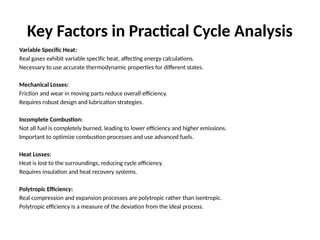 Key Factors in Practical Cycle Analysis
Variable Specific Heat:
Real gases exhibit variable specific heat, affecting energy calculations.
Necessary to use accurate thermodynamic properties for different states.
Mechanical Losses:
Friction and wear in moving parts reduce overall efficiency.
Requires robust design and lubrication strategies.
Incomplete Combustion:
Not all fuel is completely burned, leading to lower efficiency and higher emissions.
Important to optimize combustion processes and use advanced fuels.
Heat Losses:
Heat is lost to the surroundings, reducing cycle efficiency.
Requires insulation and heat recovery systems.
Polytropic Efficiency:
Real compression and expansion processes are polytropic rather than isentropic.
Polytropic efficiency is a measure of the deviation from the ideal process.
 