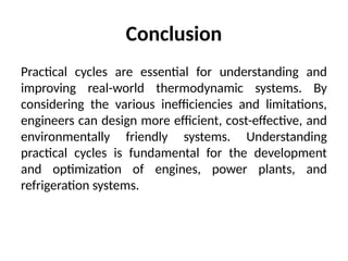 Conclusion
Practical cycles are essential for understanding and
improving real-world thermodynamic systems. By
considering the various inefficiencies and limitations,
engineers can design more efficient, cost-effective, and
environmentally friendly systems. Understanding
practical cycles is fundamental for the development
and optimization of engines, power plants, and
refrigeration systems.
 