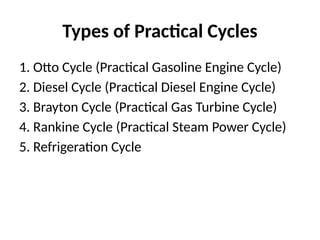 Types of Practical Cycles
1. Otto Cycle (Practical Gasoline Engine Cycle)
2. Diesel Cycle (Practical Diesel Engine Cycle)
3. Brayton Cycle (Practical Gas Turbine Cycle)
4. Rankine Cycle (Practical Steam Power Cycle)
5. Refrigeration Cycle
 