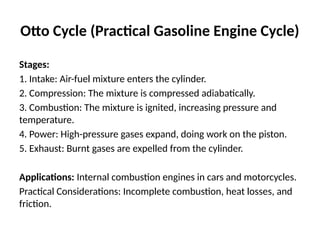 Otto Cycle (Practical Gasoline Engine Cycle)
Stages:
1. Intake: Air-fuel mixture enters the cylinder.
2. Compression: The mixture is compressed adiabatically.
3. Combustion: The mixture is ignited, increasing pressure and
temperature.
4. Power: High-pressure gases expand, doing work on the piston.
5. Exhaust: Burnt gases are expelled from the cylinder.
Applications: Internal combustion engines in cars and motorcycles.
Practical Considerations: Incomplete combustion, heat losses, and
friction.
 