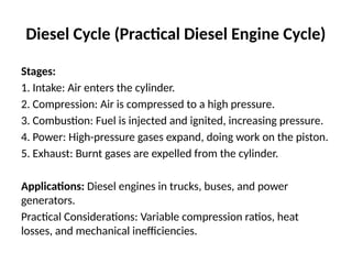 Diesel Cycle (Practical Diesel Engine Cycle)
Stages:
1. Intake: Air enters the cylinder.
2. Compression: Air is compressed to a high pressure.
3. Combustion: Fuel is injected and ignited, increasing pressure.
4. Power: High-pressure gases expand, doing work on the piston.
5. Exhaust: Burnt gases are expelled from the cylinder.
Applications: Diesel engines in trucks, buses, and power
generators.
Practical Considerations: Variable compression ratios, heat
losses, and mechanical inefficiencies.
 