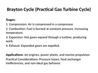 Brayton Cycle (Practical Gas Turbine Cycle)
Stages:
1. Compression: Air is compressed in a compressor.
2. Combustion: Fuel is burned at constant pressure, increasing
temperature.
3. Expansion: Hot gases expand through a turbine, producing
work.
4. Exhaust: Expanded gases are expelled.
Applications: Jet engines, power plants, and marine propulsion.
Practical Considerations: Pressure losses, heat exchanger
inefficiencies, and non-ideal gas behavior.
 
