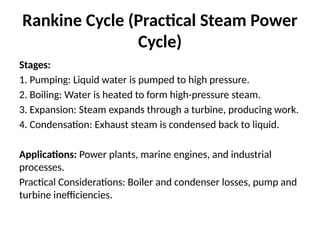 Rankine Cycle (Practical Steam Power
Cycle)
Stages:
1. Pumping: Liquid water is pumped to high pressure.
2. Boiling: Water is heated to form high-pressure steam.
3. Expansion: Steam expands through a turbine, producing work.
4. Condensation: Exhaust steam is condensed back to liquid.
Applications: Power plants, marine engines, and industrial
processes.
Practical Considerations: Boiler and condenser losses, pump and
turbine inefficiencies.
 