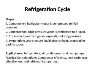 Refrigeration Cycle
Stages:
1. Compression: Refrigerant vapor is compressed to high
pressure.
2. Condensation: High-pressure vapor is condensed to a liquid.
3. Expansion: Liquid refrigerant expands, reducing pressure.
4. Evaporation: Low-pressure liquid absorbs heat, evaporating
back to vapor.
Applications: Refrigerators, air conditioners, and heat pumps.
Practical Considerations: Compressor efficiency, heat exchanger
effectiveness, and refrigerant properties.
 