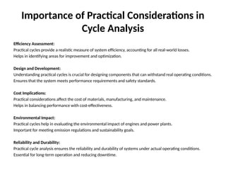 Importance of Practical Considerations in
Cycle Analysis
Efficiency Assessment:
Practical cycles provide a realistic measure of system efficiency, accounting for all real-world losses.
Helps in identifying areas for improvement and optimization.
Design and Development:
Understanding practical cycles is crucial for designing components that can withstand real operating conditions.
Ensures that the system meets performance requirements and safety standards.
Cost Implications:
Practical considerations affect the cost of materials, manufacturing, and maintenance.
Helps in balancing performance with cost-effectiveness.
Environmental Impact:
Practical cycles help in evaluating the environmental impact of engines and power plants.
Important for meeting emission regulations and sustainability goals.
Reliability and Durability:
Practical cycle analysis ensures the reliability and durability of systems under actual operating conditions.
Essential for long-term operation and reducing downtime.
 
