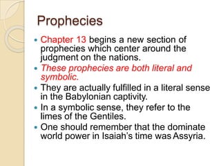 Prophecies
 Chapter 13 begins a new section of
prophecies which center around the
judgment on the nations.
 These prophecies are both literal and
symbolic.
 They are actually fulfilled in a literal sense
in the Babylonian captivity.
 In a symbolic sense, they refer to the
limes of the Gentiles.
 One should remember that the dominate
world power in Isaiah’s time was Assyria.
 