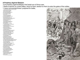 A Prophecy Against Babylon
13 A prophecy against Babylon that Isaiah son of Amoz saw:
2 Raise a banner on a bare hilltop, shout to them; beckon to them to enter the gates of the nobles.
3 I have commanded those I prepared for battle;
I have summoned my warriors to carry out my wrath—
those who rejoice in my triumph.
4 Listen, a noise on the mountains,
like that of a great multitude!
Listen, an uproar among the kingdoms,
like nations massing together!
The LORD Almighty is mustering
an army for war.
5 They come from faraway lands,
from the ends of the heavens—
the LORD and the weapons of his wrath—
to destroy the whole country.
6 Wail, for the day of the LORD is near;
it will come like destruction from the Almighty.[a]
7 Because of this, all hands will go limp,
every heart will melt with fear.
8 Terror will seize them,
pain and anguish will grip them;
they will writhe like a woman in labor.
They will look aghast at each other,
their faces aflame.
9 See, the day of the LORD is coming
—a cruel day, with wrath and fierce anger—
to make the land desolate
and destroy the sinners within it.
10 The stars of heaven and their constellations
will not show their light.
The rising sun will be darkened
and the moon will not give its light.
11 I will punish the world for its evil,
the wicked for their sins.
I will put an end to the arrogance of the haughty
and will humble the pride of the ruthless.
12 I will make people scarcer than pure gold,
more rare than the gold of Ophir.
13 Therefore I will make the heavens tremble;
and the earth will shake from its place
at the wrath of the LORD Almighty,
in the day of his burning anger.
14 Like a hunted gazelle,
like sheep without a shepherd,
they will all return to their own people,
they will flee to their native land.
15 Whoever is captured will be thrust through;
all who are caught will fall by the sword.
16 Their infants will be dashed to pieces before their eyes;
their houses will be looted and their wives violated.
17 See, I will stir up against them the Medes,
who do not care for silver
and have no delight in gold.
18 Their bows will strike down the young men;
they will have no mercy on infants,
nor will they look with compassion on children.
19 Babylon, the jewel of kingdoms,
the pride and glory of the Babylonians,[b]
will be overthrown by God
like Sodom and Gomorrah.
20 She will never be inhabited
or lived in through all generations;
there no nomads will pitch their tents,
there no shepherds will rest their flocks.
21 But desert creatures will lie there,
jackals will fill her houses;
there the owls will dwell,
and there the wild goats will leap about.
22 Hyenas will inhabit her strongholds,
jackals her luxurious palaces.
Her time is at hand,
and her days will not be prolonged.
 