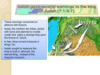  These warnings concerned an
alliance withAssyria.
 Israel, the northern ten tribes, joined
with Syria and planned to invade
Judah and place a strange king upon
the throne of David.
 In fear, Ahaz turned toAssyria (I
Kings 16).
 Isaiah sought to reassure the
king to trust in Jehovah, the
eternal King, instead of the
Assyrian monarch.
 