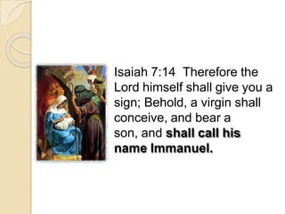 Isaiah 7:14 Therefore the
Lord himself shall give you a
sign; Behold, a virgin shall
conceive, and bear a
son, and shall call his
name Immanuel.
 