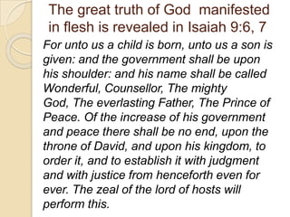 The great truth of God manifested
in flesh is revealed in Isaiah 9:6, 7
For unto us a child is born, unto us a son is
given: and the government shall be upon
his shoulder: and his name shall be called
Wonderful, Counsellor, The mighty
God, The everlasting Father, The Prince of
Peace. Of the increase of his government
and peace there shall be no end, upon the
throne of David, and upon his kingdom, to
order it, and to establish it with judgment
and with justice from henceforth even for
ever. The zeal of the lord of hosts will
perform this.
 