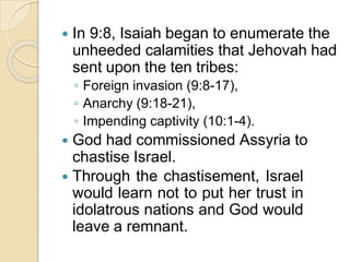  In 9:8, Isaiah began to enumerate the
unheeded calamities that Jehovah had
sent upon the ten tribes:
◦ Foreign invasion (9:8-17),
◦ Anarchy (9:18-21),
◦ Impending captivity (10:1-4).
 God had commissioned Assyria to
chastise Israel.
 Through the chastisement, Israel
would learn not to put her trust in
idolatrous nations and God would
leave a remnant.
 