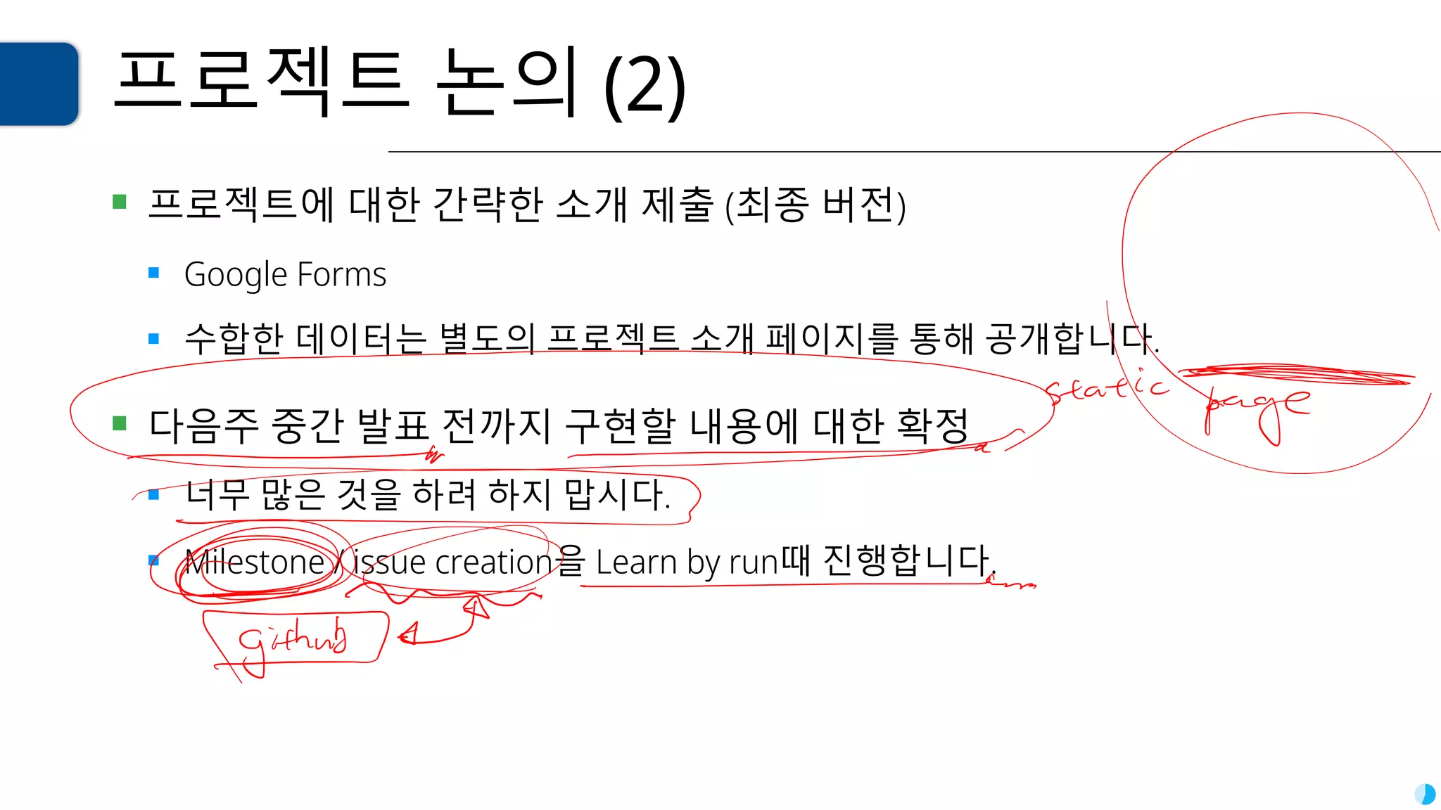 프로젝트 논의 (2)
▪ 프로젝트에 대한 간략한 소개 제출 (최종 버전)
▪ Google Forms
▪ 수합한 데이터는 별도의 프로젝트 소개 페이지를 통해 공개합니다.
▪ 다음주 중간 발표 전까지 구현할 내용에 대한 확정
▪ 너무 많은 것을 하려 하지 맙시다.
▪ Milestone / issue creation을 Learn by run때 진행합니다.
 