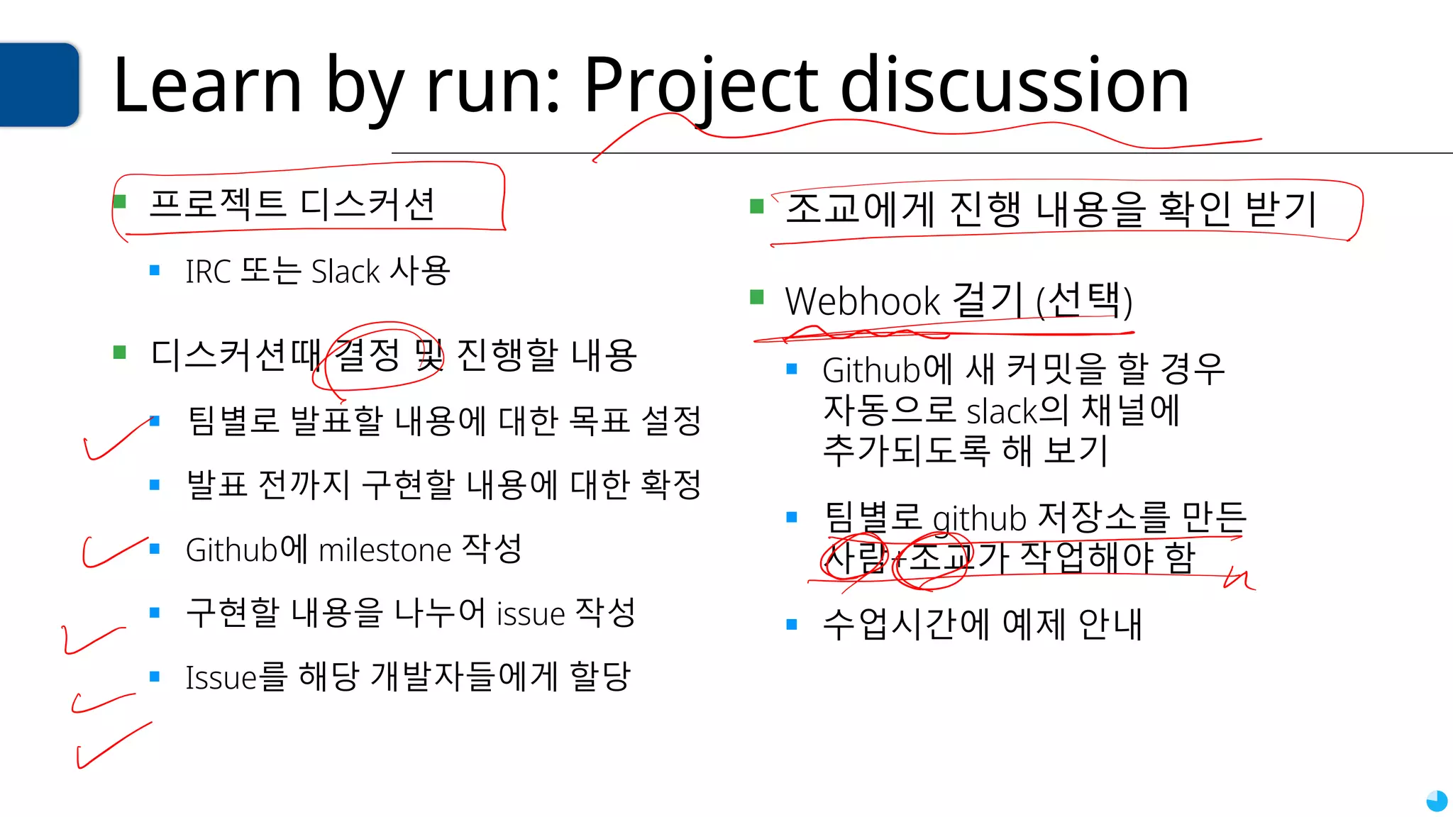 Learn by run: Project discussion
▪ 프로젝트 디스커션
▪ IRC 또는 Slack 사용
▪ 디스커션때 결정 및 진행할 내용
▪ 팀별로 발표할 내용에 대한 목표 설정
▪ 발표 전까지 구현할 내용에 대한 확정
▪ Github에 milestone 작성
▪ 구현할 내용을 나누어 issue 작성
▪ Issue를 해당 개발자들에게 할당
▪ 조교에게 진행 내용을 확인 받기
▪ Webhook 걸기 (선택)
▪ Github에 새 커밋을 할 경우
자동으로 slack의 채널에
추가되도록 해 보기
▪ 팀별로 github 저장소를 만든
사람+조교가 작업해야 함
▪ 수업시간에 예제 안내
 