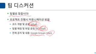 팀 디스커션
▪ 팀별로 앉읍시다!
▪ 프로젝트 진행시 커뮤니케이션 방법
▪ 코드 개발 및 공유: github
▪ 팀별 채팅 및 파일 공유: IRC / Slack
▪ 전체 공지 및 내용: Google Groups / slack
 