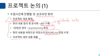 프로젝트 논의 (1)
▪ 수업시간에 진행할 것: 오프라인 회의
▪ 프로젝트 개요 확정
▪ 회의 내용 정리 및 문서화 – wiki 기록
▪ 1인팀인 경우 – brainstorming 회의
▪ 회의 내용을 바탕으로 저장소의 README.md 파일 수정
▪ 프로젝트 세부 내용 제출
 