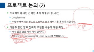 프로젝트 논의 (2)
▪ 프로젝트에 대한 간략한 소개 제출 (최종 버전)
▪ Google Forms
▪ 수합한 데이터는 별도의 프로젝트 소개 페이지를 통해 공개합니다.
▪ 다음주 중간 발표 전까지 구현할 내용에 대한 확정
▪ 너무 많은 것을 하려 하지 맙시다.
▪ Milestone / issue creation을 Learn by run때 진행합니다.
 