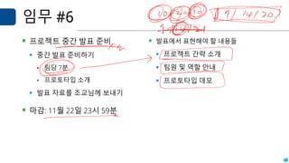 임무 #6
▪ 프로젝트 중간 발표 준비
▪ 중간 발표 준비하기
▪ 팀당 7분
▪ 프로토타입 소개
▪ 발표 자료를 조교님께 보내기
▪ 마감: 11월 22일 23시 59분
▪ 발표에서 표현해야 할 내용들
▪ 프로젝트 간략 소개
▪ 팀원 및 역할 안내
▪ 프로토타입 데모
 