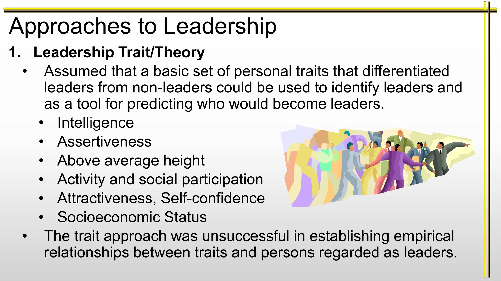 Approaches to Leadership
1. Leadership Trait/Theory
• Assumed that a basic set of personal traits that differentiated
leaders from non-leaders could be used to identify leaders and
as a tool for predicting who would become leaders.
• Intelligence
• Assertiveness
• Above average height
• Activity and social participation
• Attractiveness, Self-confidence
• Socioeconomic Status
• The trait approach was unsuccessful in establishing empirical
relationships between traits and persons regarded as leaders.
 