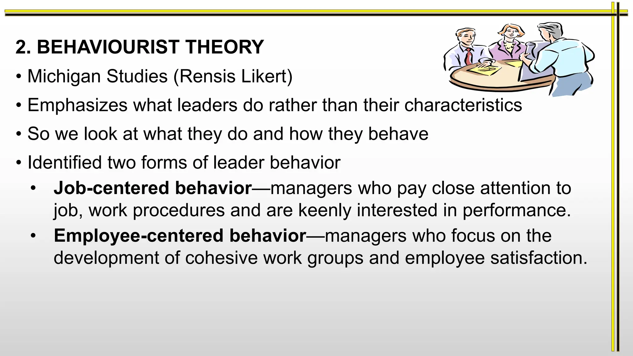 2. BEHAVIOURIST THEORY
• Michigan Studies (Rensis Likert)
• Emphasizes what leaders do rather than their characteristics
• So we look at what they do and how they behave
• Identified two forms of leader behavior
• Job-centered behavior—managers who pay close attention to
job, work procedures and are keenly interested in performance.
• Employee-centered behavior—managers who focus on the
development of cohesive work groups and employee satisfaction.
 
