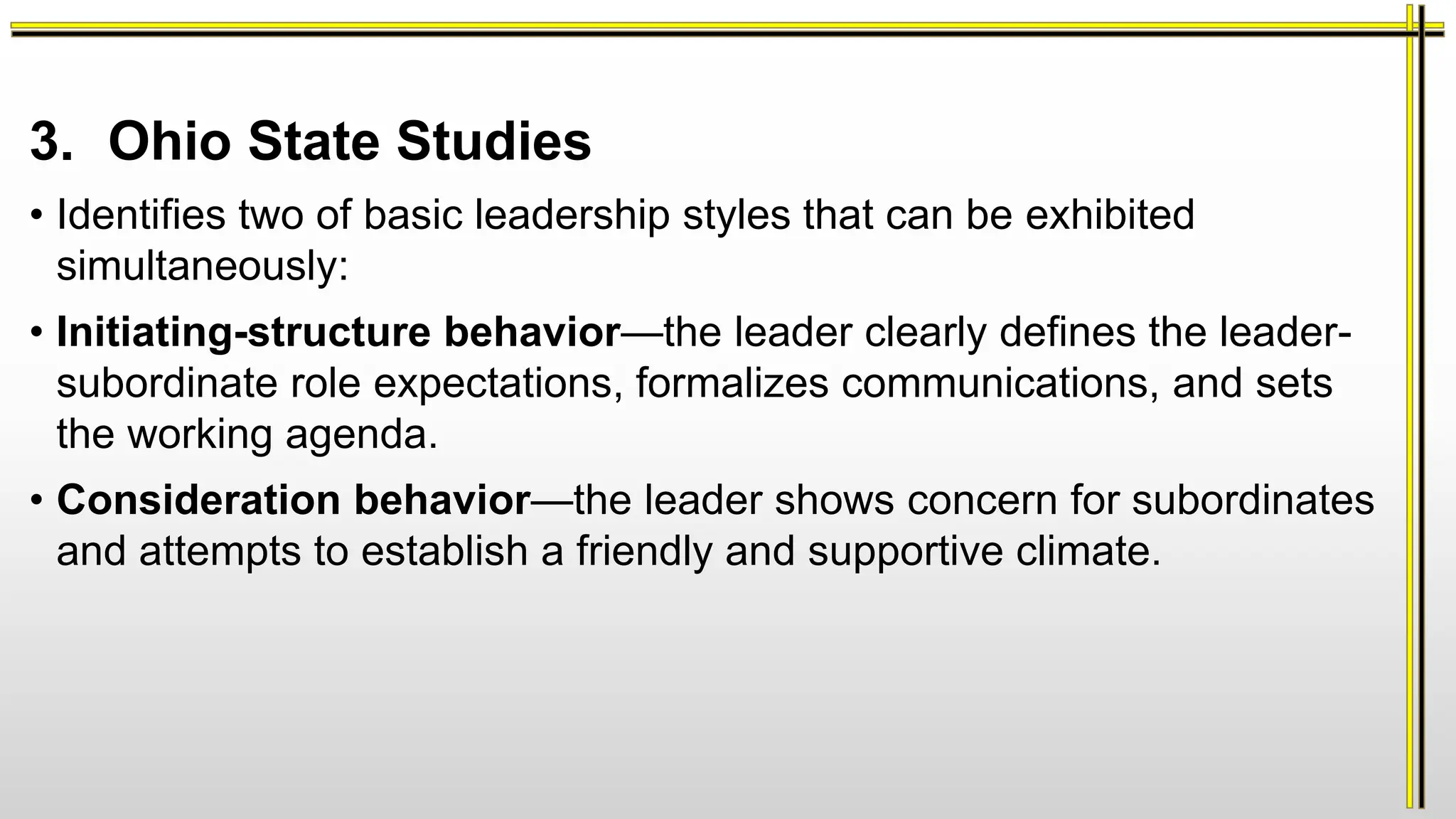 3. Ohio State Studies
• Identifies two of basic leadership styles that can be exhibited
simultaneously:
• Initiating-structure behavior—the leader clearly defines the leader-
subordinate role expectations, formalizes communications, and sets
the working agenda.
• Consideration behavior—the leader shows concern for subordinates
and attempts to establish a friendly and supportive climate.
 