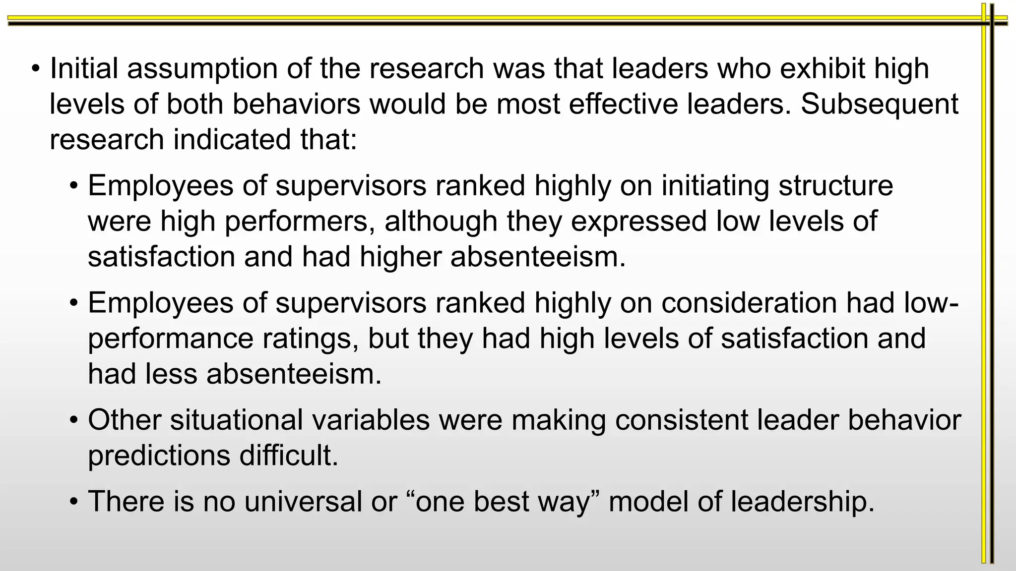 • Initial assumption of the research was that leaders who exhibit high
levels of both behaviors would be most effective leaders. Subsequent
research indicated that:
• Employees of supervisors ranked highly on initiating structure
were high performers, although they expressed low levels of
satisfaction and had higher absenteeism.
• Employees of supervisors ranked highly on consideration had low-
performance ratings, but they had high levels of satisfaction and
had less absenteeism.
• Other situational variables were making consistent leader behavior
predictions difficult.
• There is no universal or “one best way” model of leadership.
 