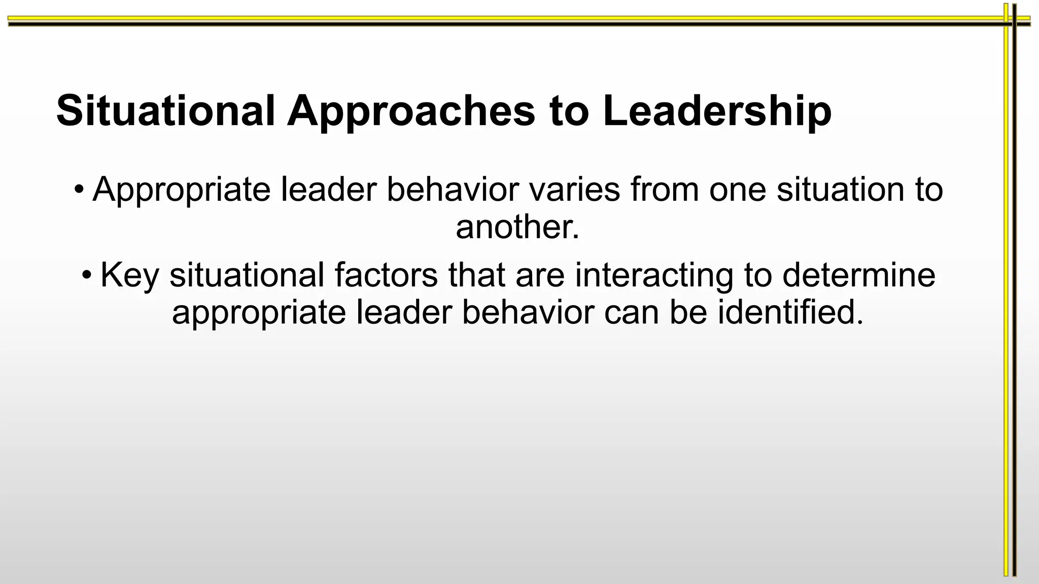 Situational Approaches to Leadership
• Appropriate leader behavior varies from one situation to
another.
• Key situational factors that are interacting to determine
appropriate leader behavior can be identified.
 