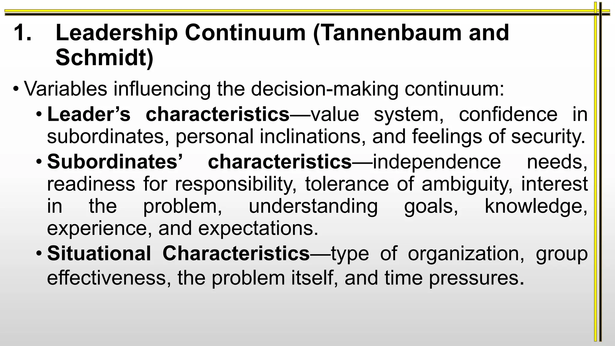1. Leadership Continuum (Tannenbaum and
Schmidt)
• Variables influencing the decision-making continuum:
• Leader’s characteristics—value system, confidence in
subordinates, personal inclinations, and feelings of security.
• Subordinates’ characteristics—independence needs,
readiness for responsibility, tolerance of ambiguity, interest
in the problem, understanding goals, knowledge,
experience, and expectations.
• Situational Characteristics—type of organization, group
effectiveness, the problem itself, and time pressures.
 