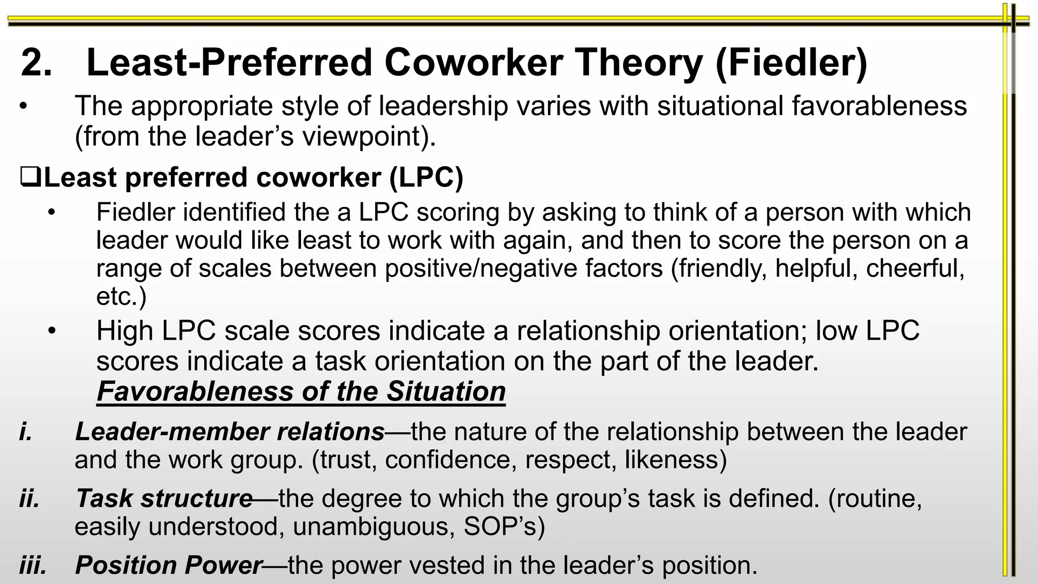 • The appropriate style of leadership varies with situational favorableness
(from the leader’s viewpoint).
Least preferred coworker (LPC)
• Fiedler identified the a LPC scoring by asking to think of a person with which
leader would like least to work with again, and then to score the person on a
range of scales between positive/negative factors (friendly, helpful, cheerful,
etc.)
• High LPC scale scores indicate a relationship orientation; low LPC
scores indicate a task orientation on the part of the leader.
Favorableness of the Situation
i. Leader-member relations—the nature of the relationship between the leader
and the work group. (trust, confidence, respect, likeness)
ii. Task structure—the degree to which the group’s task is defined. (routine,
easily understood, unambiguous, SOP’s)
iii. Position Power—the power vested in the leader’s position.
2. Least-Preferred Coworker Theory (Fiedler)
 