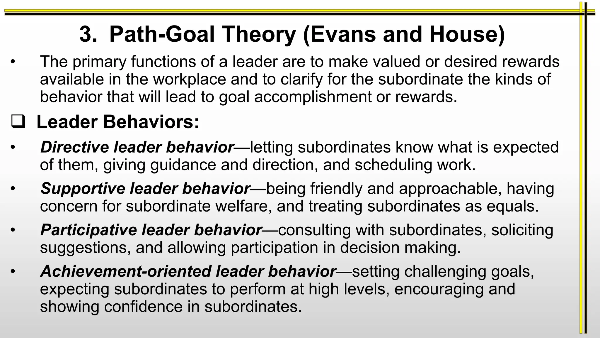 3. Path-Goal Theory (Evans and House)
• The primary functions of a leader are to make valued or desired rewards
available in the workplace and to clarify for the subordinate the kinds of
behavior that will lead to goal accomplishment or rewards.
 Leader Behaviors:
• Directive leader behavior—letting subordinates know what is expected
of them, giving guidance and direction, and scheduling work.
• Supportive leader behavior—being friendly and approachable, having
concern for subordinate welfare, and treating subordinates as equals.
• Participative leader behavior—consulting with subordinates, soliciting
suggestions, and allowing participation in decision making.
• Achievement-oriented leader behavior—setting challenging goals,
expecting subordinates to perform at high levels, encouraging and
showing confidence in subordinates.
 