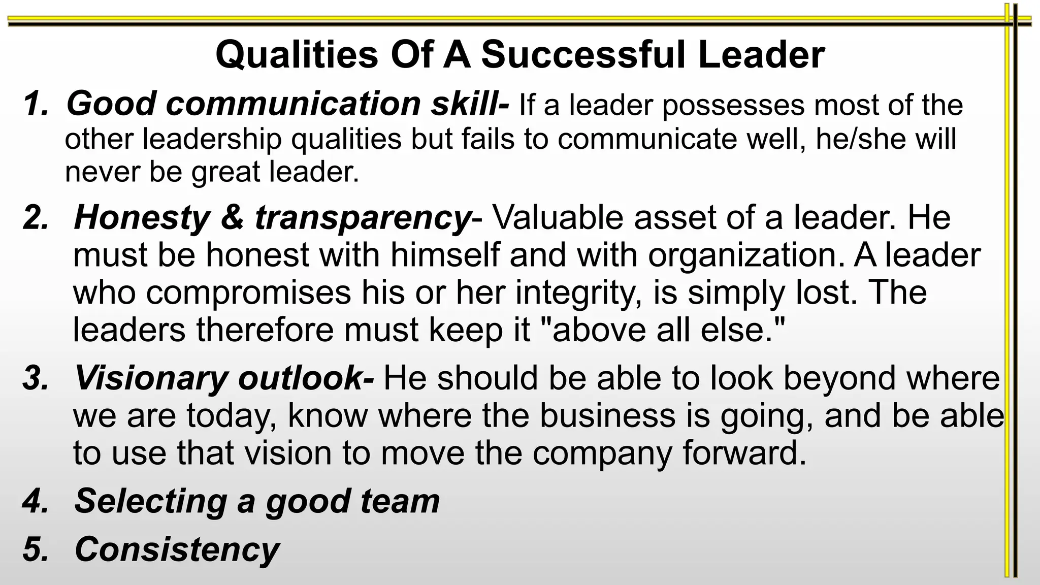 Qualities Of A Successful Leader
1. Good communication skill- If a leader possesses most of the
other leadership qualities but fails to communicate well, he/she will
never be great leader.
2. Honesty & transparency- Valuable asset of a leader. He
must be honest with himself and with organization. A leader
who compromises his or her integrity, is simply lost. The
leaders therefore must keep it "above all else."
3. Visionary outlook- He should be able to look beyond where
we are today, know where the business is going, and be able
to use that vision to move the company forward.
4. Selecting a good team
5. Consistency
 