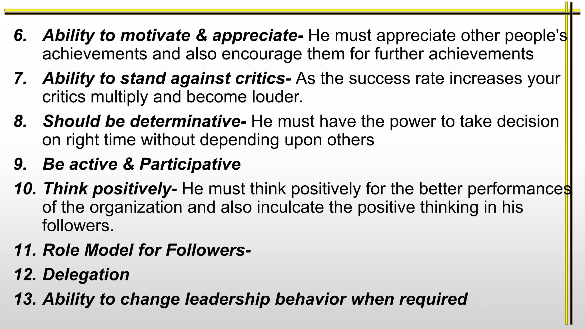 6. Ability to motivate & appreciate- He must appreciate other people's
achievements and also encourage them for further achievements
7. Ability to stand against critics- As the success rate increases your
critics multiply and become louder.
8. Should be determinative- He must have the power to take decision
on right time without depending upon others
9. Be active & Participative
10. Think positively- He must think positively for the better performances
of the organization and also inculcate the positive thinking in his
followers.
11. Role Model for Followers-
12. Delegation
13. Ability to change leadership behavior when required
 