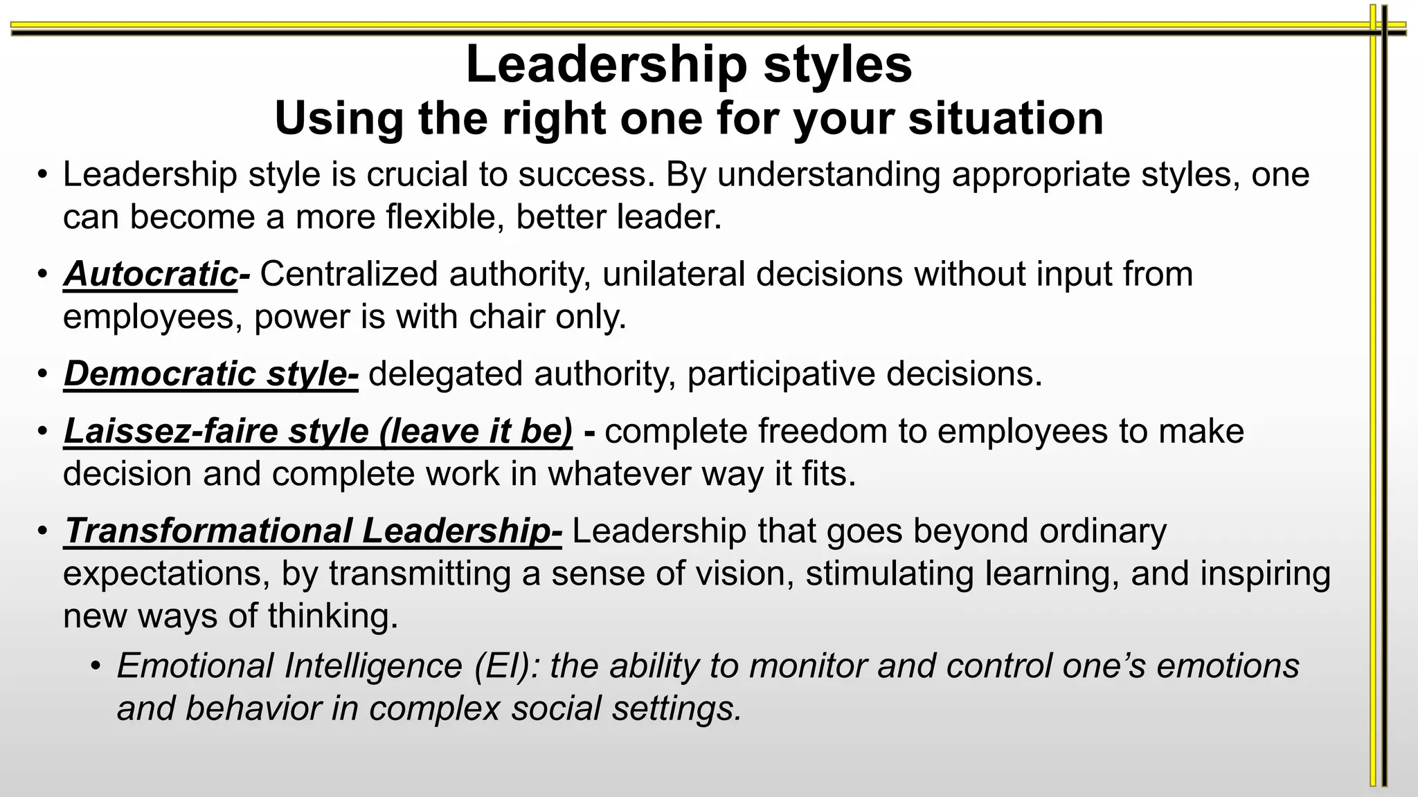 Leadership styles
Using the right one for your situation
• Leadership style is crucial to success. By understanding appropriate styles, one
can become a more flexible, better leader.
• Autocratic- Centralized authority, unilateral decisions without input from
employees, power is with chair only.
• Democratic style- delegated authority, participative decisions.
• Laissez-faire style (leave it be) - complete freedom to employees to make
decision and complete work in whatever way it fits.
• Transformational Leadership- Leadership that goes beyond ordinary
expectations, by transmitting a sense of vision, stimulating learning, and inspiring
new ways of thinking.
• Emotional Intelligence (EI): the ability to monitor and control one’s emotions
and behavior in complex social settings.
 