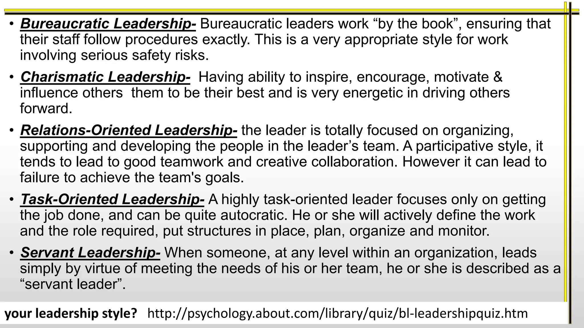 • Bureaucratic Leadership- Bureaucratic leaders work “by the book”, ensuring that
their staff follow procedures exactly. This is a very appropriate style for work
involving serious safety risks.
• Charismatic Leadership- Having ability to inspire, encourage, motivate &
influence others them to be their best and is very energetic in driving others
forward.
• Relations-Oriented Leadership- the leader is totally focused on organizing,
supporting and developing the people in the leader’s team. A participative style, it
tends to lead to good teamwork and creative collaboration. However it can lead to
failure to achieve the team's goals.
• Task-Oriented Leadership- A highly task-oriented leader focuses only on getting
the job done, and can be quite autocratic. He or she will actively define the work
and the role required, put structures in place, plan, organize and monitor.
• Servant Leadership- When someone, at any level within an organization, leads
simply by virtue of meeting the needs of his or her team, he or she is described as a
“servant leader”.
your leadership style? http://psychology.about.com/library/quiz/bl-leadershipquiz.htm
 