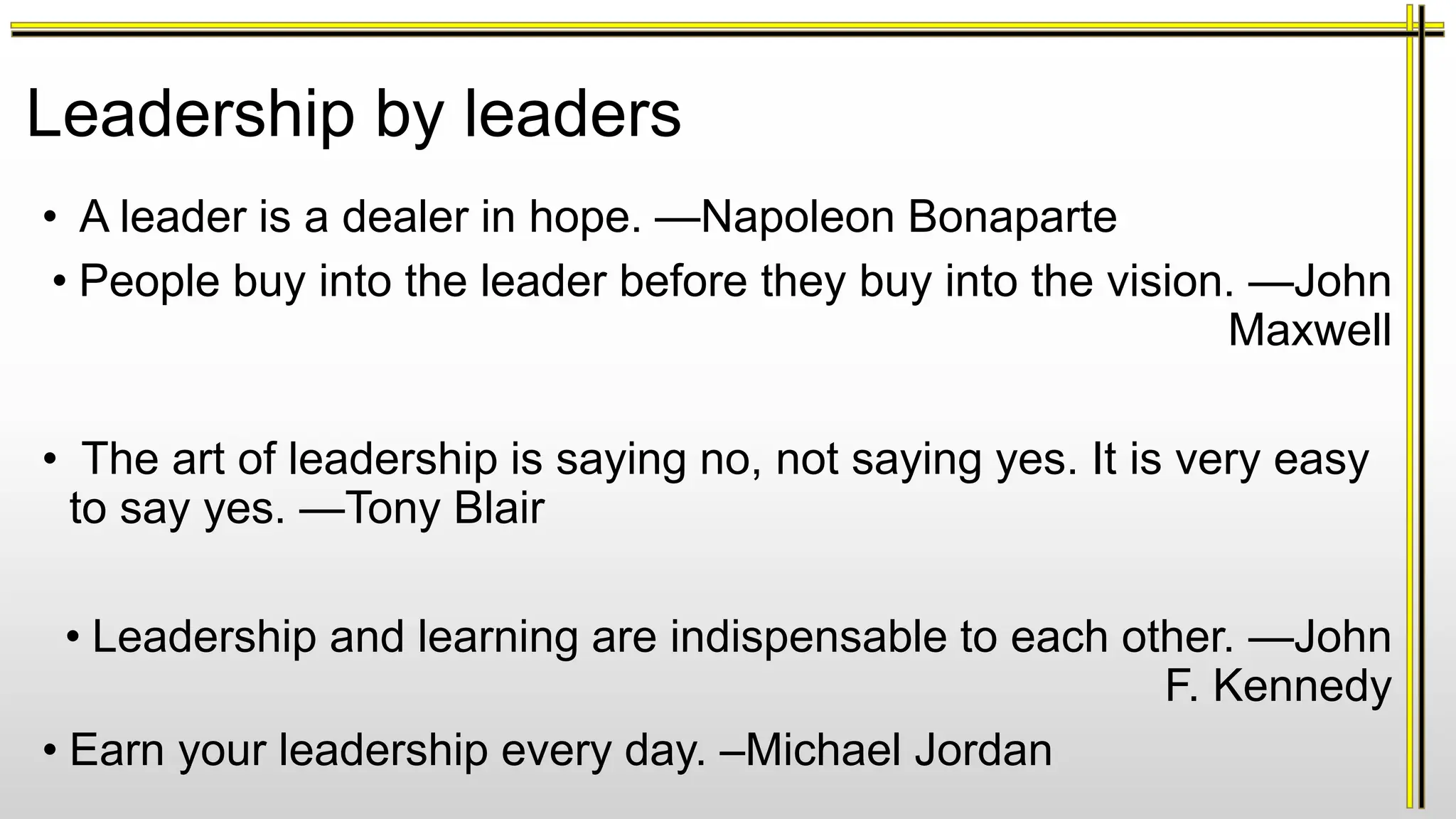 Leadership by leaders
• A leader is a dealer in hope. —Napoleon Bonaparte
• People buy into the leader before they buy into the vision. —John
Maxwell
• The art of leadership is saying no, not saying yes. It is very easy
to say yes. —Tony Blair
• Leadership and learning are indispensable to each other. —John
F. Kennedy
• Earn your leadership every day. –Michael Jordan
 
