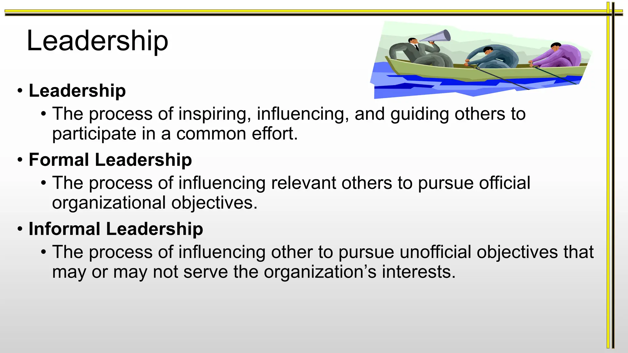 Leadership
• Leadership
• The process of inspiring, influencing, and guiding others to
participate in a common effort.
• Formal Leadership
• The process of influencing relevant others to pursue official
organizational objectives.
• Informal Leadership
• The process of influencing other to pursue unofficial objectives that
may or may not serve the organization’s interests.
 